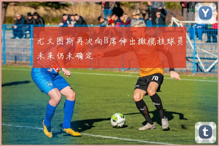 尤文图斯再次向B席伸出橄榄枝球员未来仍未确定