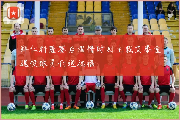 拜仁科隆赛后温情时刻主裁艾泰金退役球员们送祝福