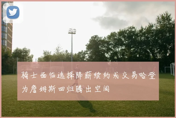 骑士面临选择降薪续约或交易哈登为詹姆斯回归腾出空间