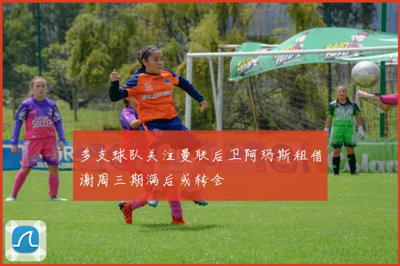多支球队关注曼联后卫阿玛斯租借谢周三期满后或转会