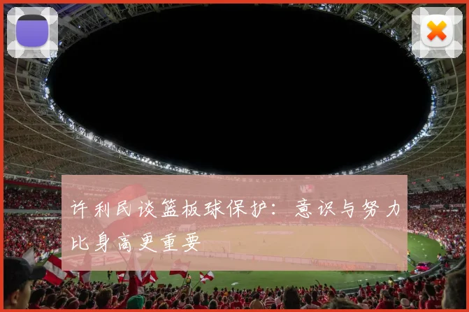 许利民谈篮板球保护：意识与努力比身高更重要