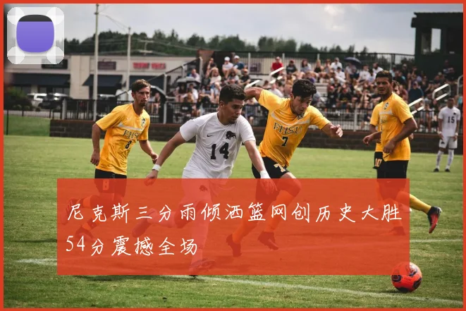 尼克斯三分雨倾洒篮网创历史大胜54分震撼全场
