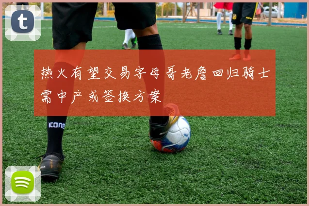热火有望交易字母哥老詹回归骑士需中产或签换方案