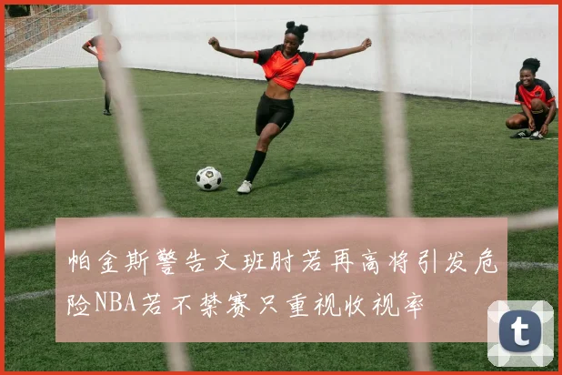 帕金斯警告文班肘若再高将引发危险NBA若不禁赛只重视收视率