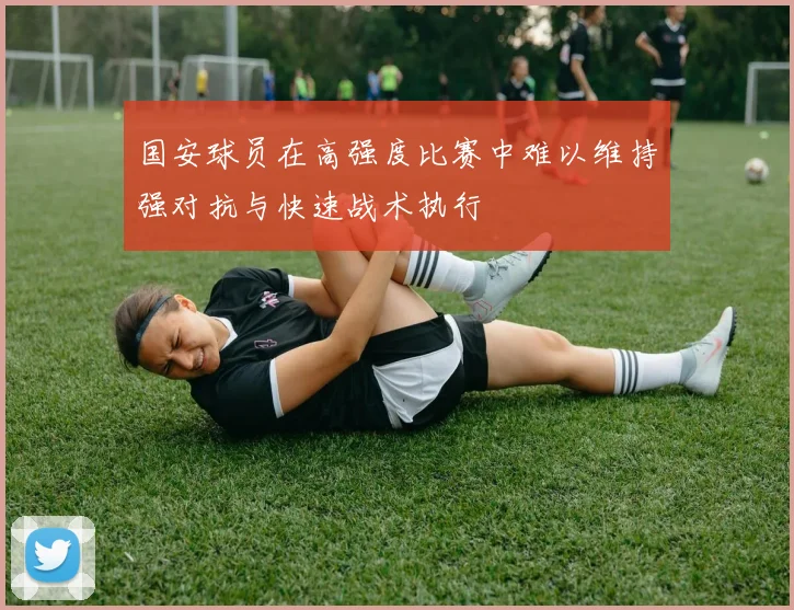国安球员在高强度比赛中难以维持强对抗与快速战术执行