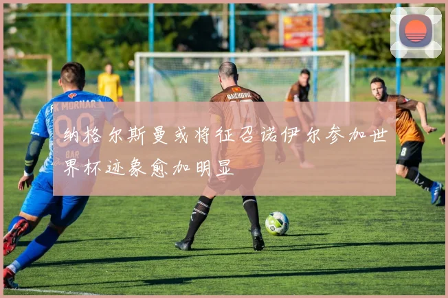 纳格尔斯曼或将征召诺伊尔参加世界杯迹象愈加明显