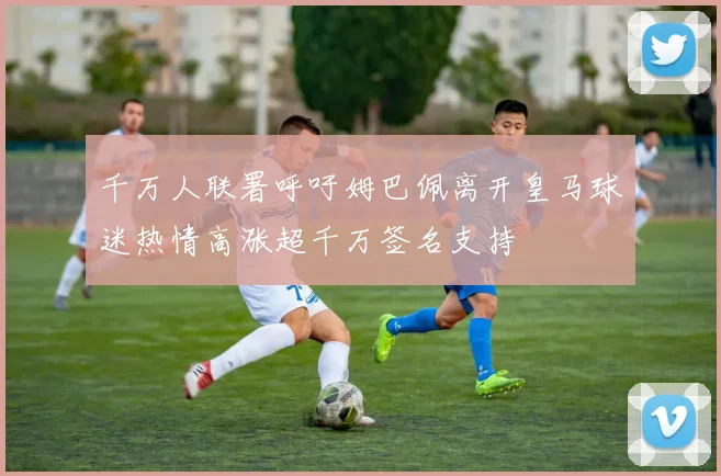 千万人联署呼吁姆巴佩离开皇马球迷热情高涨超千万签名支持