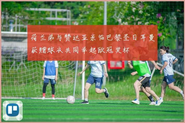 荷兰弟与赞达亚亲临巴黎圣日耳曼获赠球衣共同举起欧冠奖杯