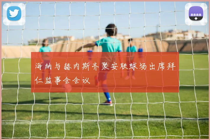 海纳与赫内斯齐聚安联球场出席拜仁监事会会议
